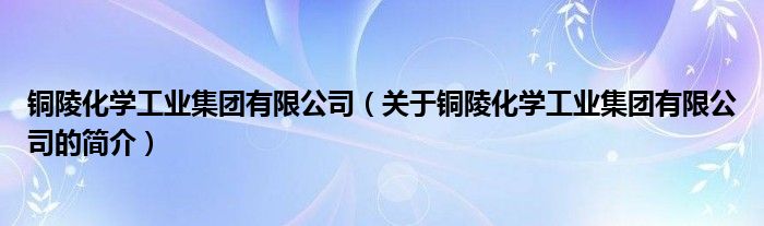 銅陵化學工業(yè)集團有限公司（關于銅陵化學工業(yè)集團有限公司的簡介）