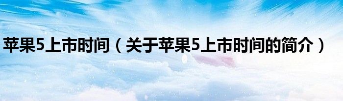 蘋(píng)果5上市時(shí)間（關(guān)于蘋(píng)果5上市時(shí)間的簡(jiǎn)介）