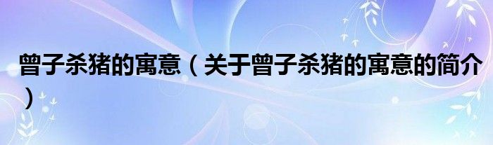 曾子殺豬的寓意（關(guān)于曾子殺豬的寓意的簡(jiǎn)介）