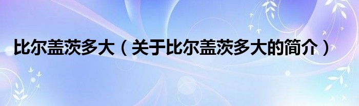 比爾蓋茨多大（關(guān)于比爾蓋茨多大的簡介）