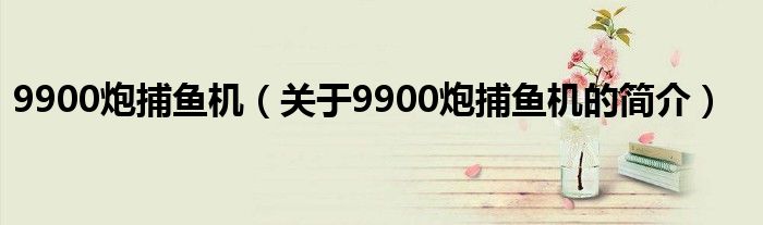 9900炮捕魚機(jī)（關(guān)于9900炮捕魚機(jī)的簡(jiǎn)介）