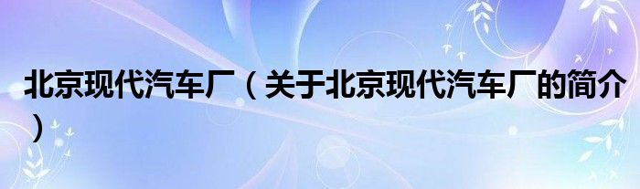 北京現(xiàn)代汽車廠（關(guān)于北京現(xiàn)代汽車廠的簡介）