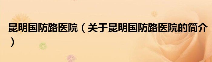 昆明國防路醫(yī)院（關于昆明國防路醫(yī)院的簡介）