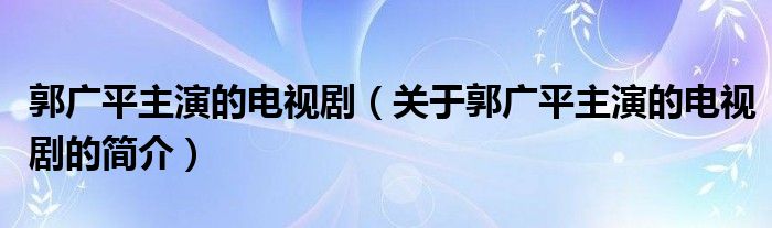 郭廣平主演的電視?。P(guān)于郭廣平主演的電視劇的簡介）