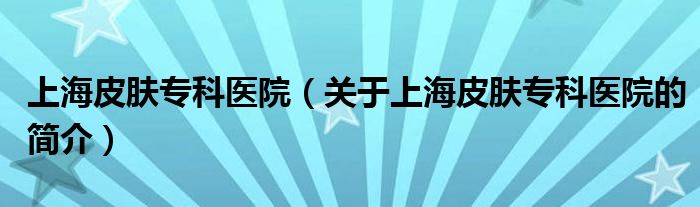 上海皮膚?？漆t(yī)院（關(guān)于上海皮膚?？漆t(yī)院的簡(jiǎn)介）