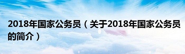 2018年國家公務(wù)員（關(guān)于2018年國家公務(wù)員的簡介）