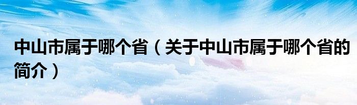 中山市屬于哪個(gè)?。P(guān)于中山市屬于哪個(gè)省的簡(jiǎn)介）