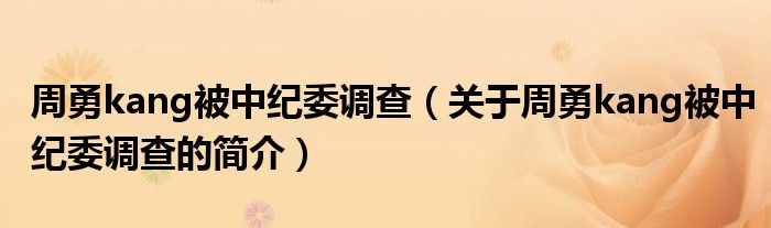 周勇kang被中紀(jì)委調(diào)查（關(guān)于周勇kang被中紀(jì)委調(diào)查的簡(jiǎn)介）