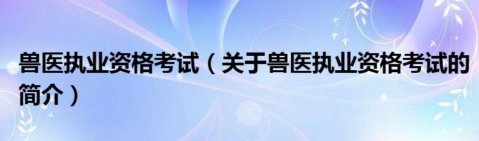 獸醫(yī)執(zhí)業(yè)資格考試（關(guān)于獸醫(yī)執(zhí)業(yè)資格考試的簡(jiǎn)介）