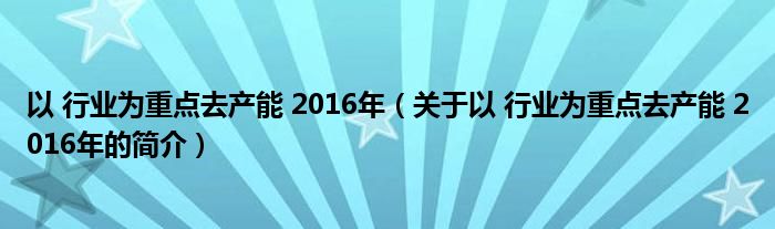 以 行業(yè)為重點去產(chǎn)能 2016年（關于以 行業(yè)為重點去產(chǎn)能 2016年的簡介）