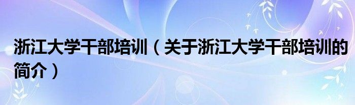 浙江大學干部培訓（關于浙江大學干部培訓的簡介）