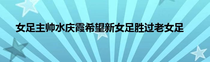 女足主帥水慶霞希望新女足勝過老女足