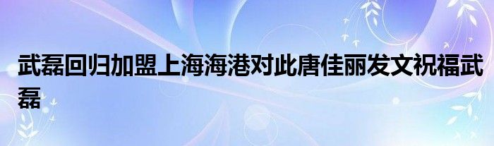 武磊回歸加盟上海海港對(duì)此唐佳麗發(fā)文祝福武磊