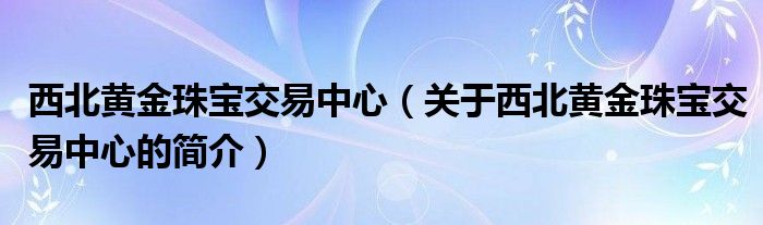 西北黃金珠寶交易中心（關于西北黃金珠寶交易中心的簡介）