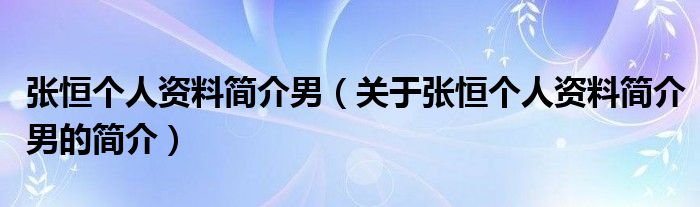 張恒個(gè)人資料簡(jiǎn)介男（關(guān)于張恒個(gè)人資料簡(jiǎn)介男的簡(jiǎn)介）