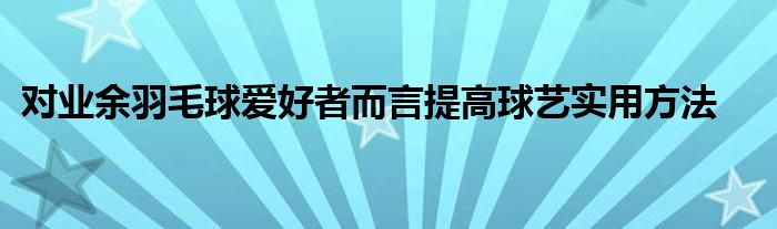 對業(yè)余羽毛球愛好者而言提高球藝實用方法