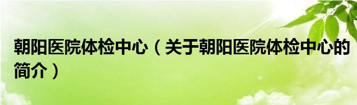 朝陽醫(yī)院體檢中心（關(guān)于朝陽醫(yī)院體檢中心的簡(jiǎn)介）