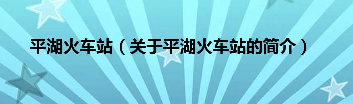 平湖火車站（關(guān)于平湖火車站的簡(jiǎn)介）