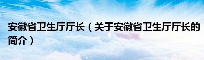 安徽省衛(wèi)生廳廳長（關(guān)于安徽省衛(wèi)生廳廳長的簡介）