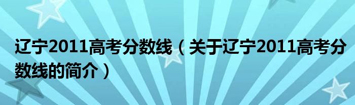 遼寧2011高考分?jǐn)?shù)線（關(guān)于遼寧2011高考分?jǐn)?shù)線的簡介）