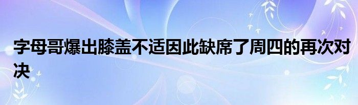 字母哥爆出膝蓋不適因此缺席了周四的再次對決