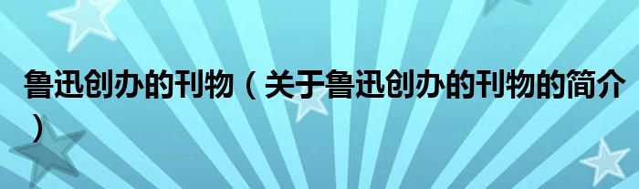 魯迅創(chuàng)辦的刊物（關(guān)于魯迅創(chuàng)辦的刊物的簡介）