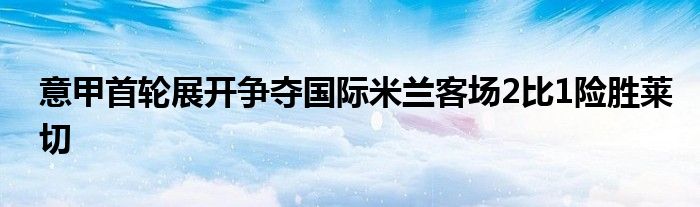 意甲首輪展開爭(zhēng)奪國(guó)際米蘭客場(chǎng)2比1險(xiǎn)勝萊切