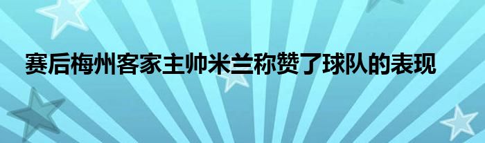 賽后梅州客家主帥米蘭稱贊了球隊的表現(xiàn)