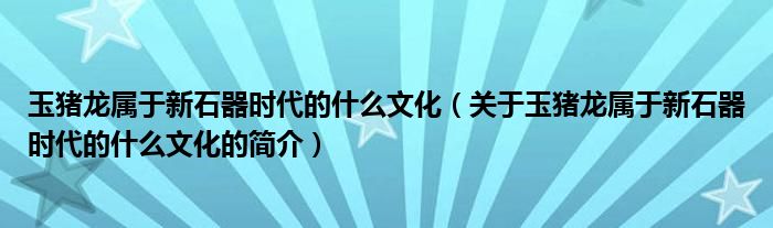 玉豬龍屬于新石器時代的什么文化（關(guān)于玉豬龍屬于新石器時代的什么文化的簡介）