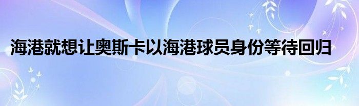 海港就想讓奧斯卡以海港球員身份等待回歸