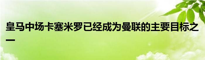 皇馬中場(chǎng)卡塞米羅已經(jīng)成為曼聯(lián)的主要目標(biāo)之一