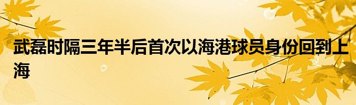 武磊時(shí)隔三年半后首次以海港球員身份回到上海