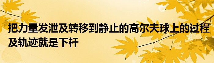 把力量發(fā)泄及轉(zhuǎn)移到靜止的高爾夫球上的過程及軌跡就是下桿