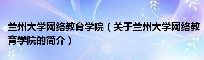 蘭州大學網絡教育學院（關于蘭州大學網絡教育學院的簡介）