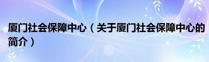 廈門社會保障中心（關(guān)于廈門社會保障中心的簡介）