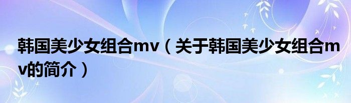 韓國美少女組合mv（關于韓國美少女組合mv的簡介）