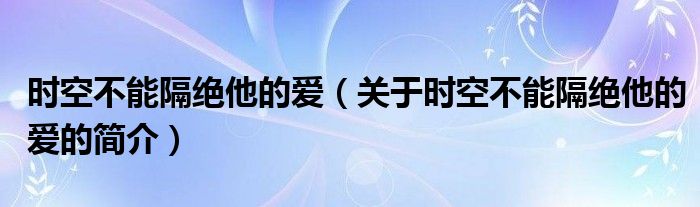 時空不能隔絕他的愛（關于時空不能隔絕他的愛的簡介）