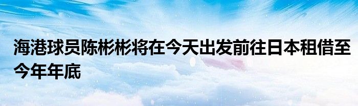 海港球員陳彬彬?qū)⒃诮裉斐霭l(fā)前往日本租借至今年年底