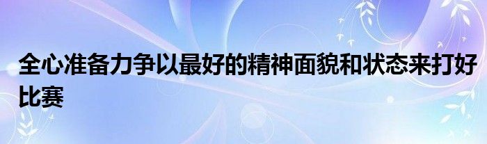 全心準備力爭以最好的精神面貌和狀態(tài)來打好比賽