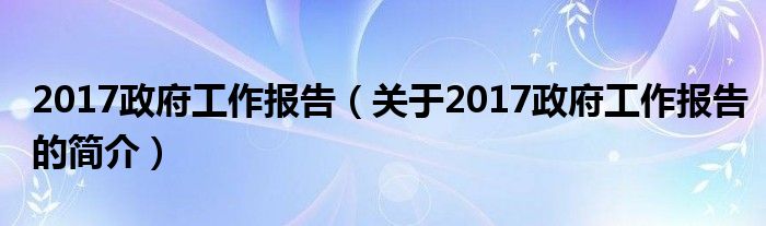 2017政府工作報告（關(guān)于2017政府工作報告的簡介）