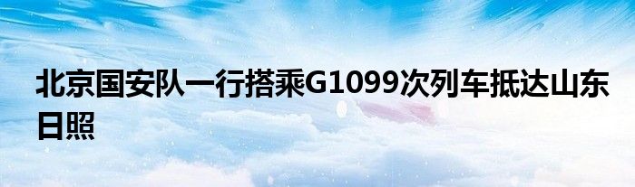 北京國(guó)安隊(duì)一行搭乘G1099次列車(chē)抵達(dá)山東日照