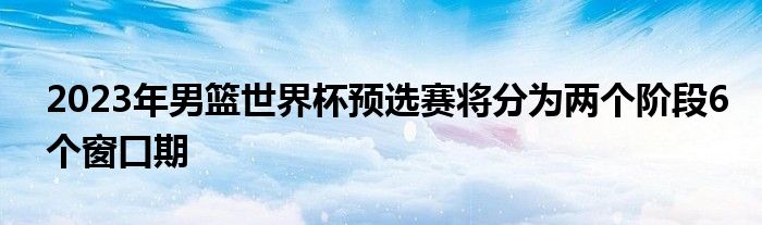 2023年男籃世界杯預(yù)選賽將分為兩個階段6個窗口期