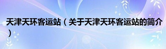 天津天環(huán)客運站（關(guān)于天津天環(huán)客運站的簡介）