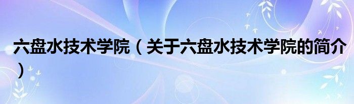 六盤水技術學院（關于六盤水技術學院的簡介）