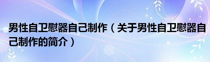 男性自衛(wèi)慰器自己制作（關(guān)于男性自衛(wèi)慰器自己制作的簡介）