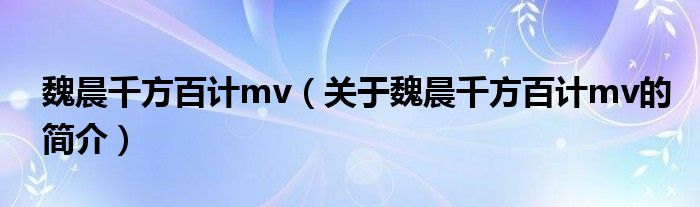 魏晨千方百計(jì)mv（關(guān)于魏晨千方百計(jì)mv的簡(jiǎn)介）