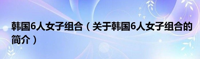 韓國(guó)6人女子組合（關(guān)于韓國(guó)6人女子組合的簡(jiǎn)介）