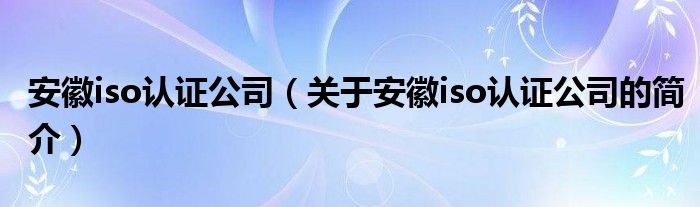 安徽iso認(rèn)證公司（關(guān)于安徽iso認(rèn)證公司的簡(jiǎn)介）