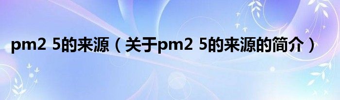 pm2 5的來(lái)源（關(guān)于pm2 5的來(lái)源的簡(jiǎn)介）