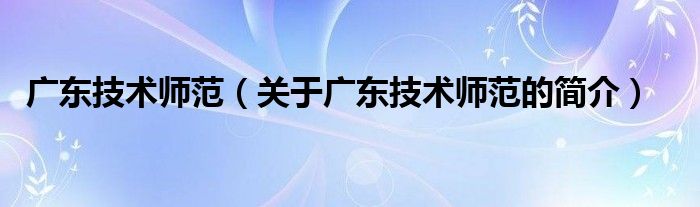 廣東技術(shù)師范（關(guān)于廣東技術(shù)師范的簡(jiǎn)介）